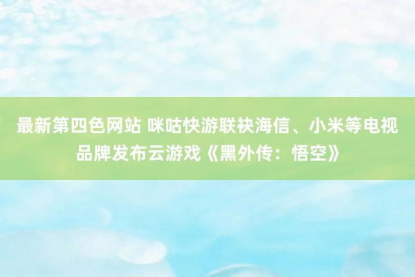 最新第四色网站 咪咕快游联袂海信、小米等电视品牌发布云游戏《黑外传：悟空》