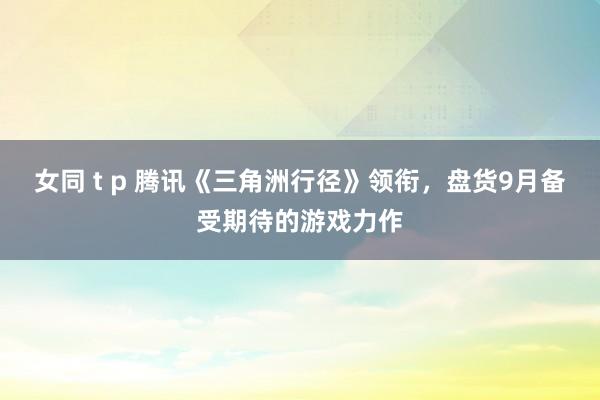 女同 t p 腾讯《三角洲行径》领衔，盘货9月备受期待的游戏力作