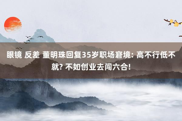 眼镜 反差 董明珠回复35岁职场窘境: 高不行低不就? 不如创业去闯六合!