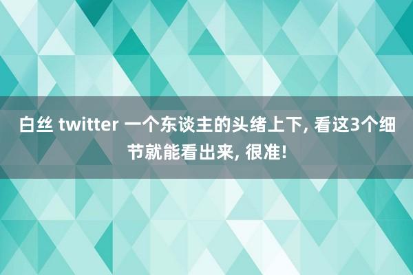 白丝 twitter 一个东谈主的头绪上下， 看这3个细节就能看出来， 很准!