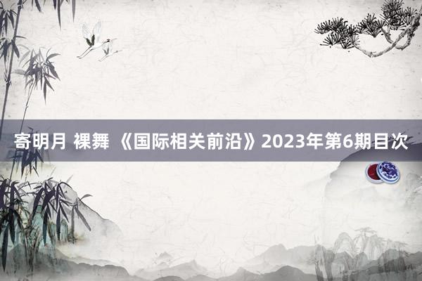 寄明月 裸舞 《国际相关前沿》2023年第6期目次