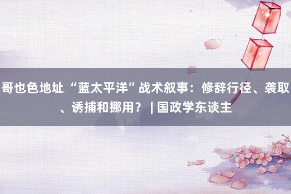 哥也色地址 “蓝太平洋”战术叙事：修辞行径、袭取、诱捕和挪用？ | 国政学东谈主