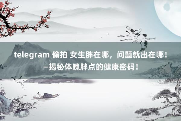 telegram 偷拍 女生胖在哪，问题就出在哪！—揭秘体魄胖点的健康密码！