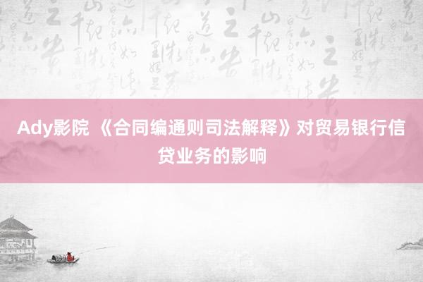 Ady影院 《合同编通则司法解释》对贸易银行信贷业务的影响