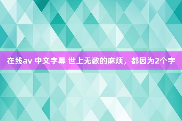 在线av 中文字幕 世上无数的麻烦，都因为2个字