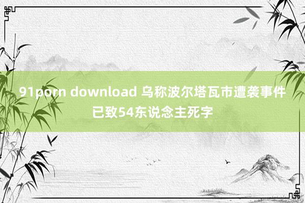 91porn download 乌称波尔塔瓦市遭袭事件已致54东说念主死字