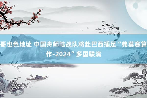 哥也色地址 中国舟师陆战队将赴巴西插足“弗莫赛算作-2024”多国联演