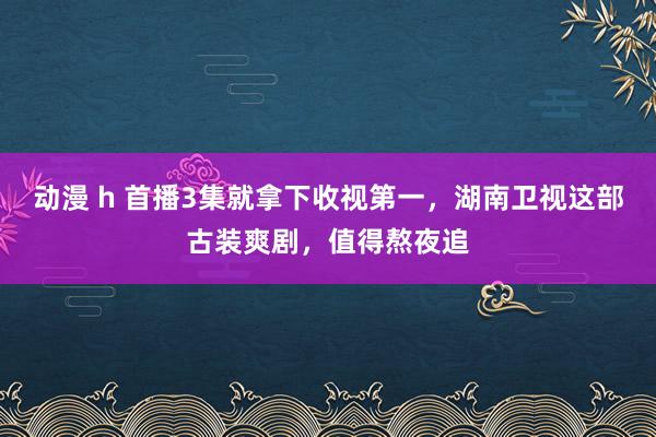 动漫 h 首播3集就拿下收视第一，湖南卫视这部古装爽剧，值得熬夜追