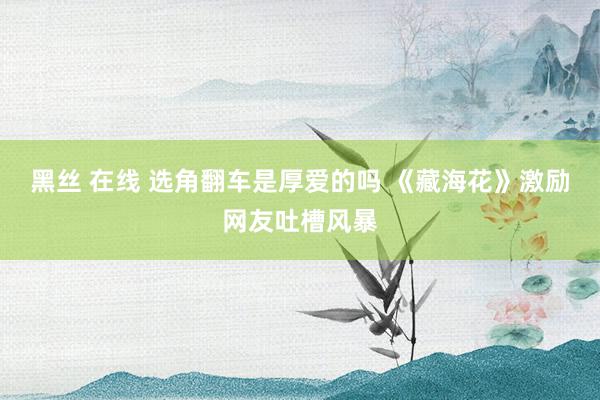 黑丝 在线 选角翻车是厚爱的吗 《藏海花》激励网友吐槽风暴