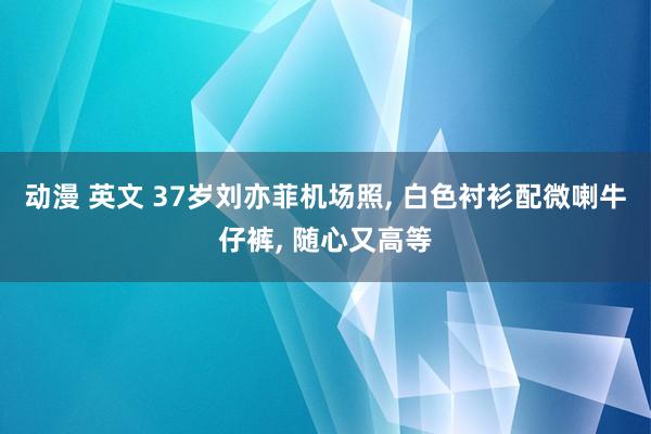 动漫 英文 37岁刘亦菲机场照， 白色衬衫配微喇牛仔裤， 随心又高等