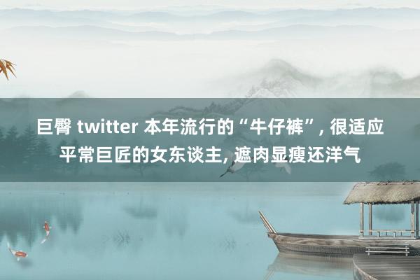 巨臀 twitter 本年流行的“牛仔裤”， 很适应平常巨匠的女东谈主， 遮肉显瘦还洋气