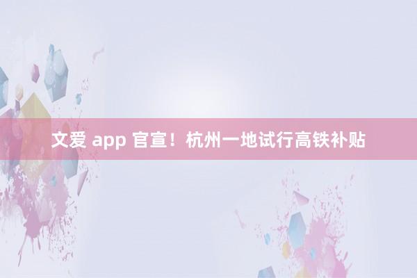 文爱 app 官宣！杭州一地试行高铁补贴