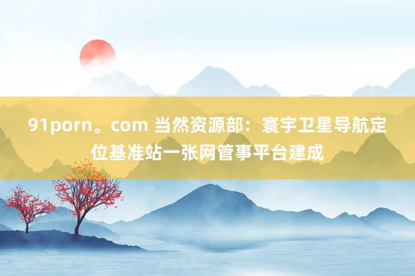 91porn。com 当然资源部：寰宇卫星导航定位基准站一张网管事平台建成