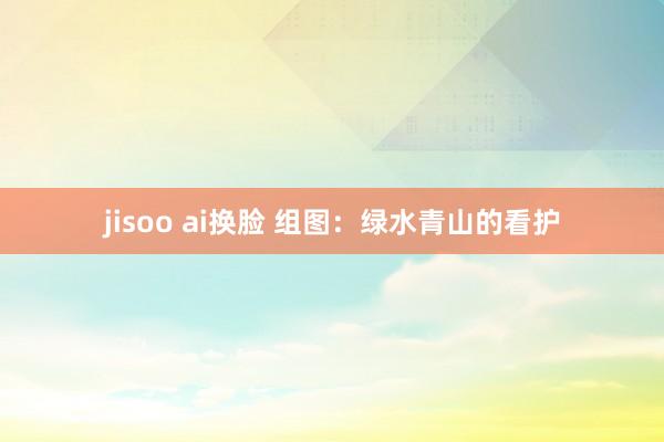 jisoo ai换脸 组图：绿水青山的看护