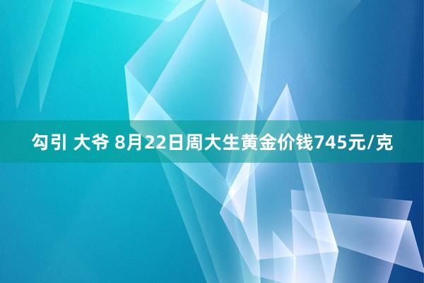 勾引 大爷 8月22日周大生黄金价钱745元/克