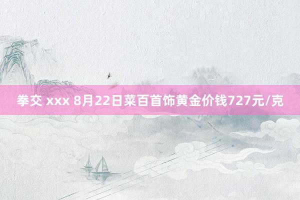 拳交 xxx 8月22日菜百首饰黄金价钱727元/克