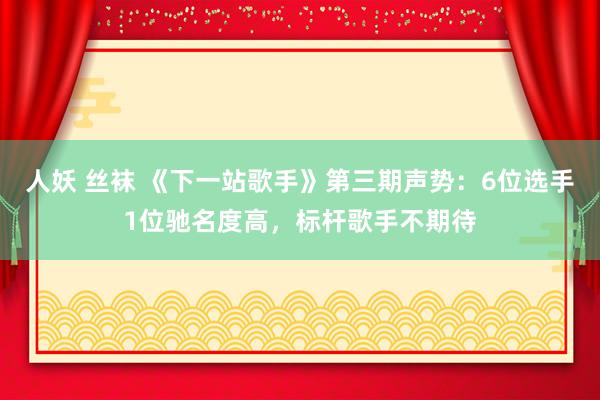 人妖 丝袜 《下一站歌手》第三期声势：6位选手1位驰名度高，标杆歌手不期待