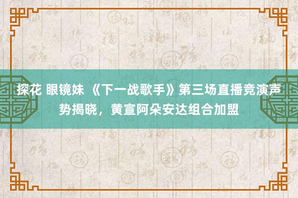 探花 眼镜妹 《下一战歌手》第三场直播竞演声势揭晓，黄宣阿朵安达组合加盟