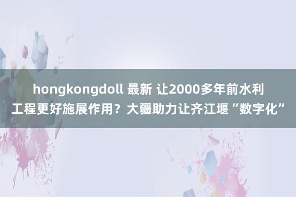 hongkongdoll 最新 让2000多年前水利工程更好施展作用？大疆助力让齐江堰“数字化”