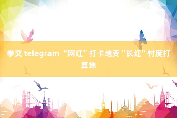 拳交 telegram “网红”打卡地变“长红”忖度打算地