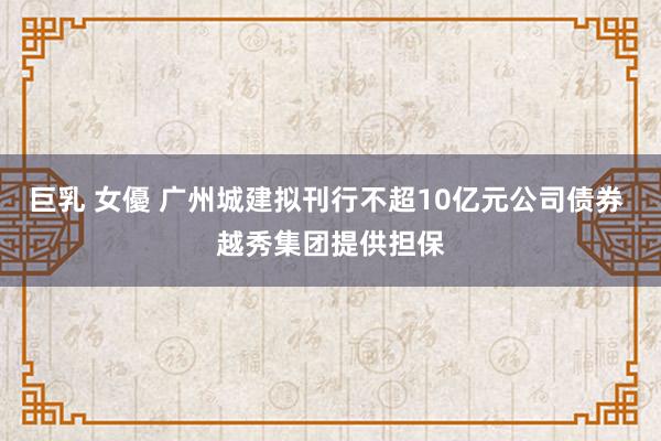 巨乳 女優 广州城建拟刊行不超10亿元公司债券 越秀集团提供担保