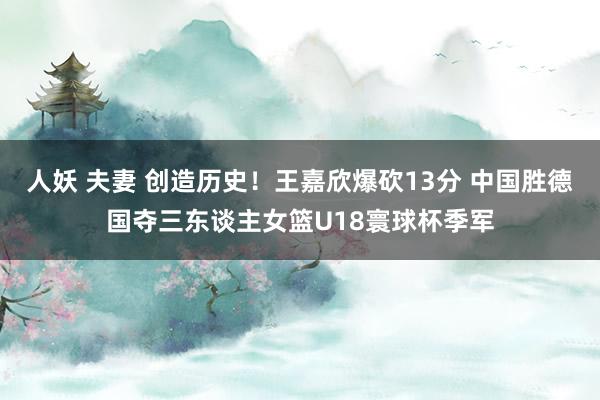 人妖 夫妻 创造历史！王嘉欣爆砍13分 中国胜德国夺三东谈主女篮U18寰球杯季军