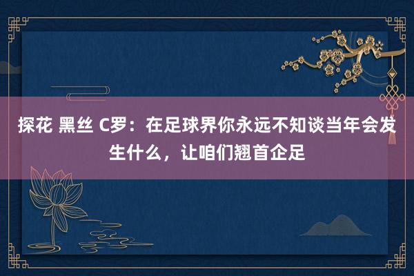 探花 黑丝 C罗：在足球界你永远不知谈当年会发生什么，让咱们翘首企足