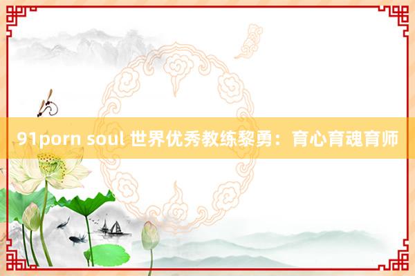 91porn soul 世界优秀教练黎勇：育心育魂育师