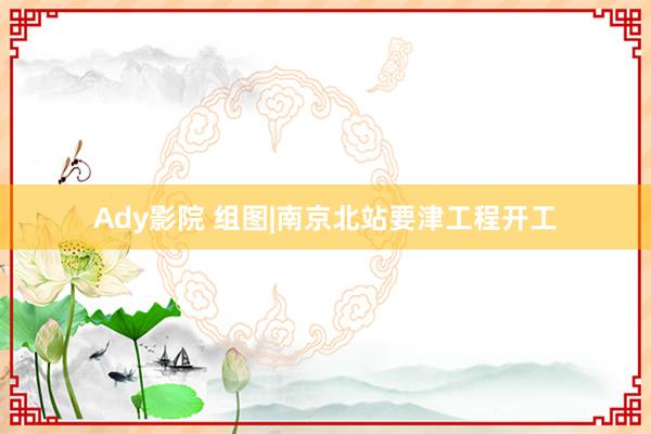 Ady影院 组图|南京北站要津工程开工