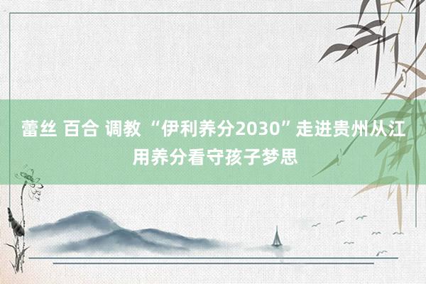 蕾丝 百合 调教 “伊利养分2030”走进贵州从江 用养分看守孩子梦思