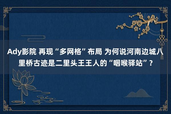 Ady影院 再现“多网格”布局 为何说河南边城八里桥古迹是二里头王王人的“咽喉驿站”？