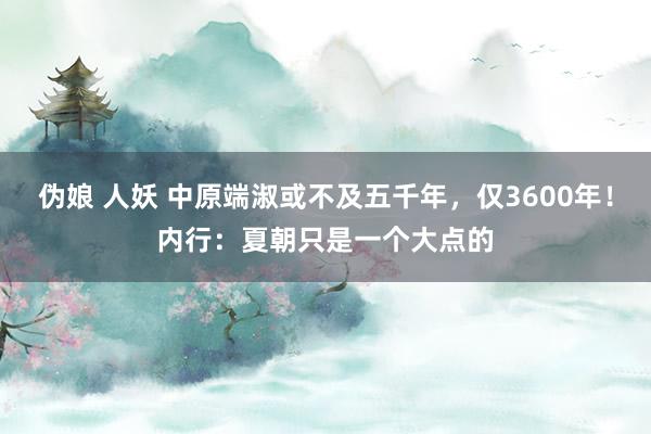 伪娘 人妖 中原端淑或不及五千年，仅3600年！内行：夏朝只是一个大点的