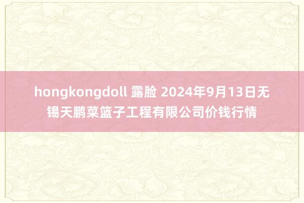 hongkongdoll 露脸 2024年9月13日无锡天鹏菜篮子工程有限公司价钱行情