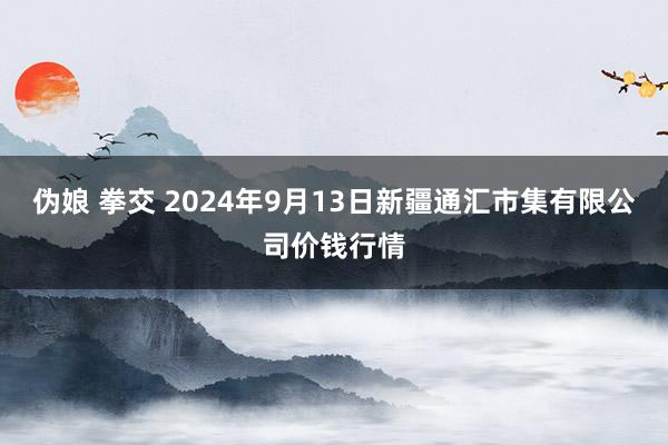 伪娘 拳交 2024年9月13日新疆通汇市集有限公司价钱行情