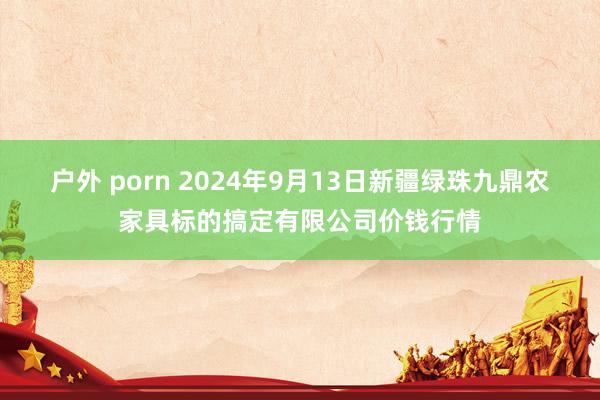 户外 porn 2024年9月13日新疆绿珠九鼎农家具标的搞定有限公司价钱行情