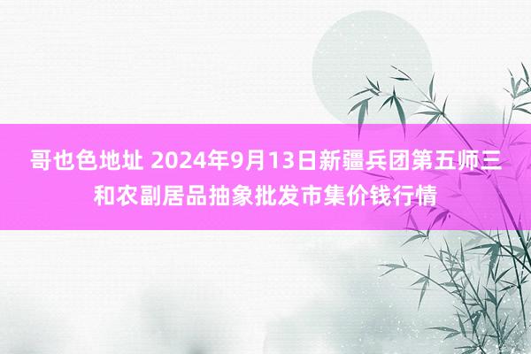 哥也色地址 2024年9月13日新疆兵团第五师三和农副居品抽象批发市集价钱行情