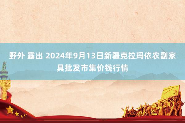 野外 露出 2024年9月13日新疆克拉玛依农副家具批发市集价钱行情