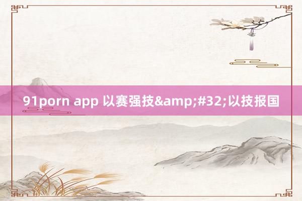 91porn app 以赛强技&#32;以技报国