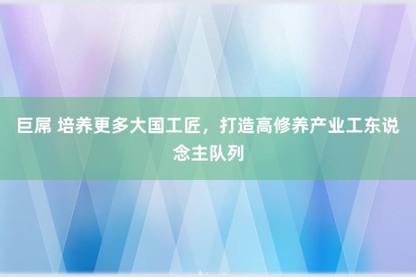 巨屌 培养更多大国工匠，打造高修养产业工东说念主队列