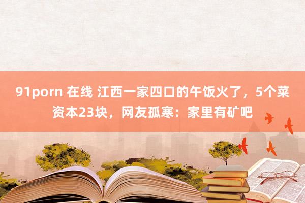 91porn 在线 江西一家四口的午饭火了，5个菜资本23块，网友孤寒：家里有矿吧