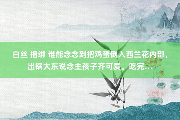 白丝 捆绑 谁能念念到把鸡蛋倒入西兰花内部，出锅大东说念主孩子齐可爱。吃完…