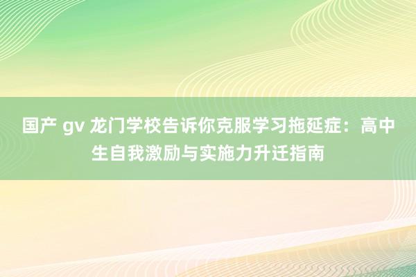 国产 gv 龙门学校告诉你克服学习拖延症：高中生自我激励与实施力升迁指南