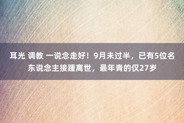 耳光 调教 一说念走好！9月未过半，已有5位名东说念主接踵离世，最年青的仅27岁