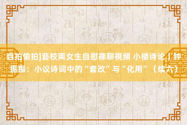 自拍偷拍]藝校兩女生自慰裸聊視頻 小楼诗论｜钟振振：小议诗词中的“套改”与“化用”（续六）