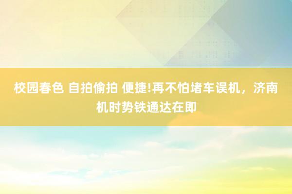 校园春色 自拍偷拍 便捷!再不怕堵车误机，济南机时势铁通达在即