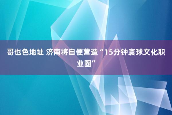 哥也色地址 济南将自便营造“15分钟寰球文化职业圈”