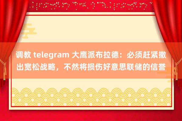 调教 telegram 大鹰派布拉德：必须赶紧撤出宽松战略，不然将损伤好意思联储的信誉