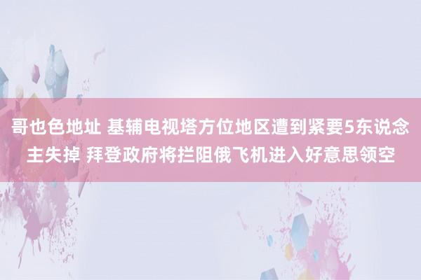 哥也色地址 基辅电视塔方位地区遭到紧要5东说念主失掉 拜登政府将拦阻俄飞机进入好意思领空