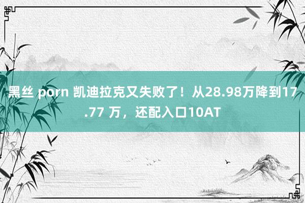 黑丝 porn 凯迪拉克又失败了！从28.98万降到17.77 万，还配入口10AT