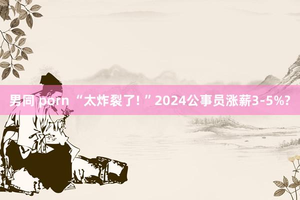 男同 porn “太炸裂了! ”2024公事员涨薪3-5%?